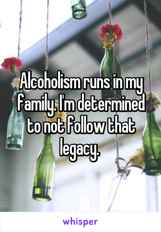 Alcoholism runs in my family. I'm determined to not follow that legacy. 