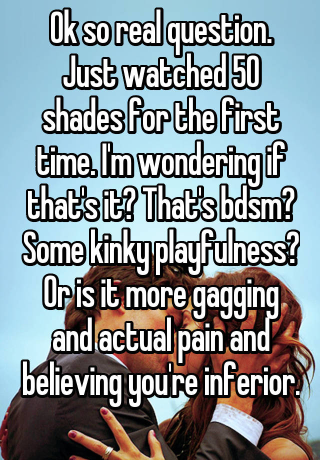 Ok so real question. Just watched 50 shades for the first time. I'm wondering if that's it? That's bdsm? Some kinky playfulness? Or is it more gagging and actual pain and believing you're inferior. 