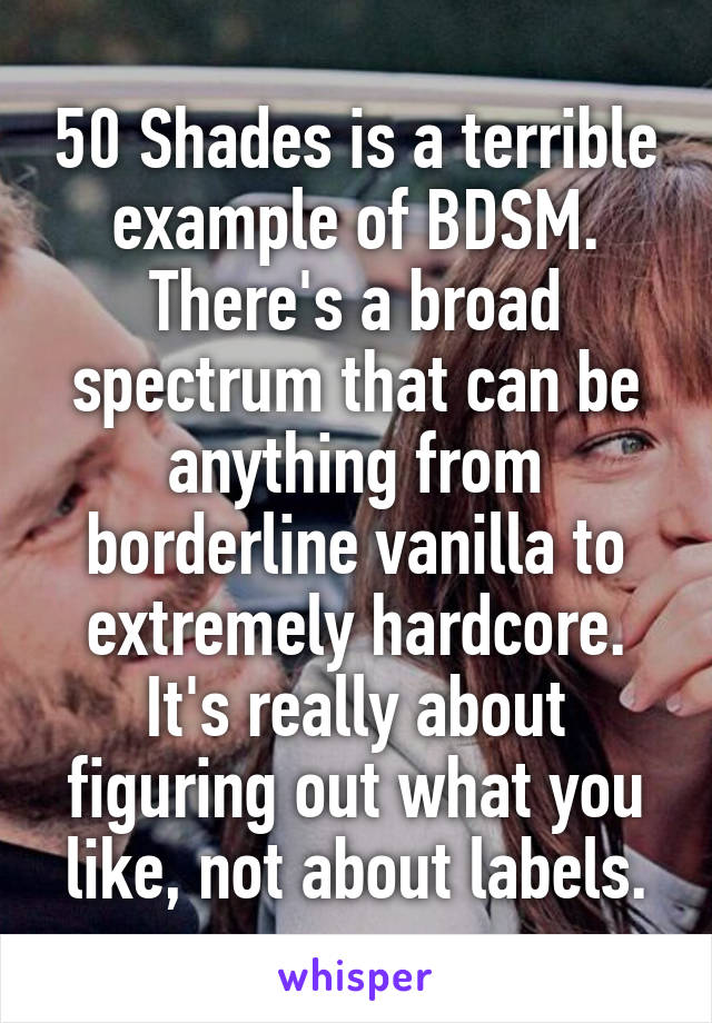 50 Shades is a terrible example of BDSM. There's a broad spectrum that can be anything from borderline vanilla to extremely hardcore. It's really about figuring out what you like, not about labels.