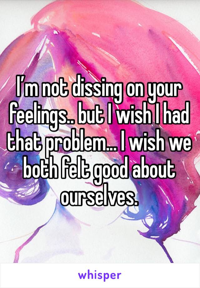 I’m not dissing on your feelings.. but I wish I had that problem... I wish we both felt good about ourselves.