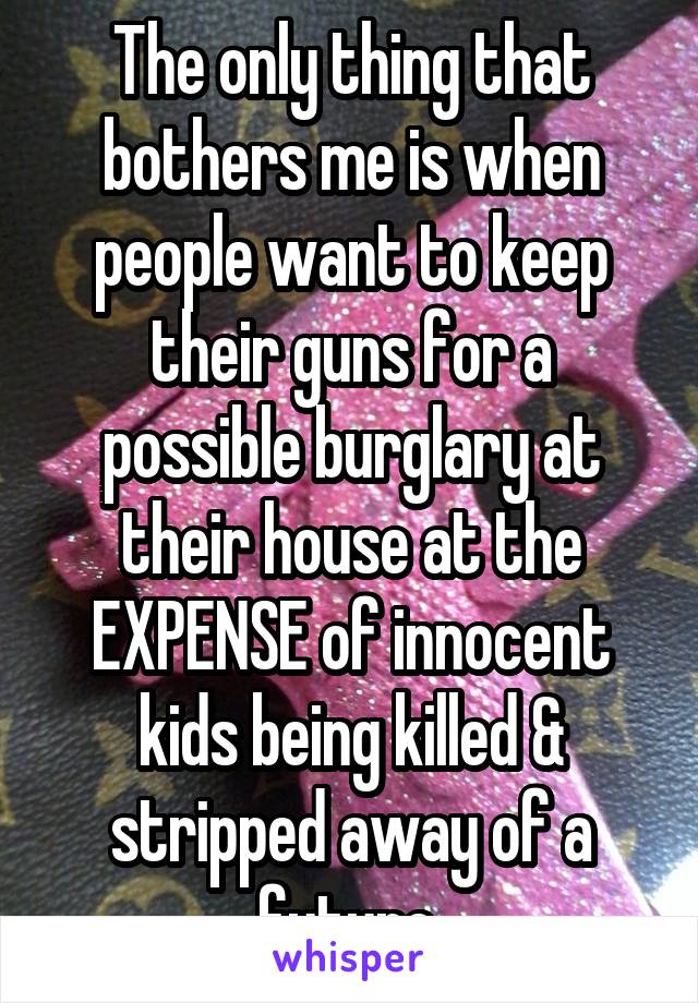 The only thing that bothers me is when people want to keep their guns for a possible burglary at their house at the EXPENSE of innocent kids being killed & stripped away of a future.