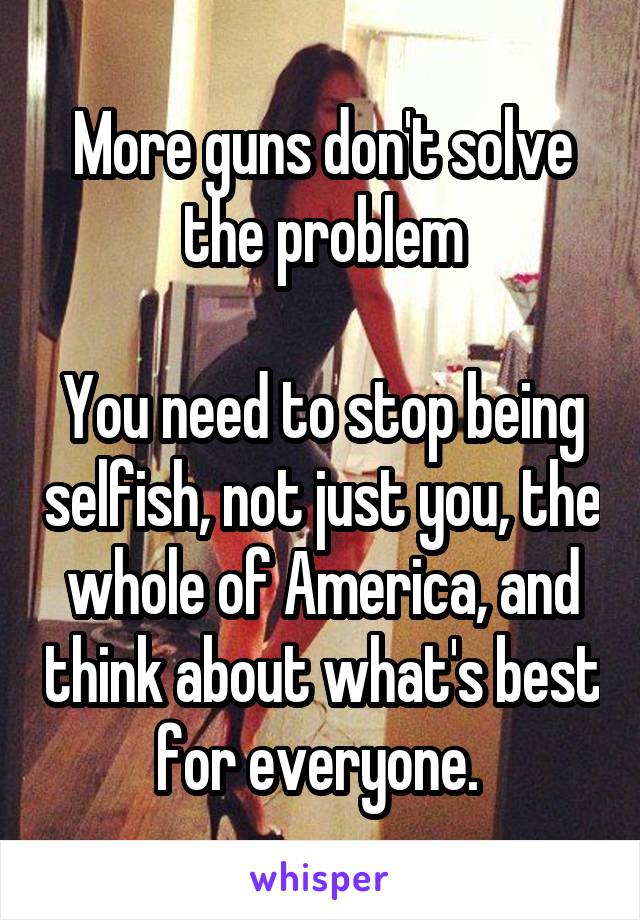 More guns don't solve the problem

You need to stop being selfish, not just you, the whole of America, and think about what's best for everyone. 