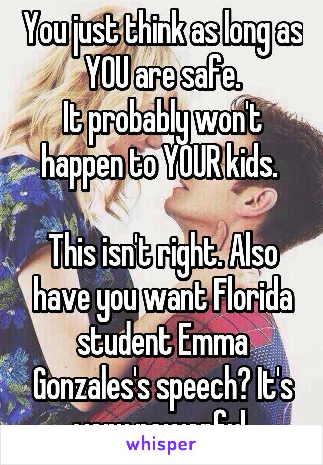 You just think as long as YOU are safe.
It probably won't happen to YOUR kids. 

This isn't right. Also have you want Florida student Emma Gonzales's speech? It's very powerful 