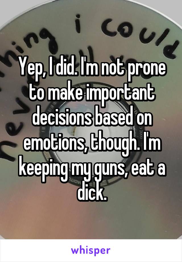 Yep, I did. I'm not prone to make important decisions based on emotions, though. I'm keeping my guns, eat a dick.