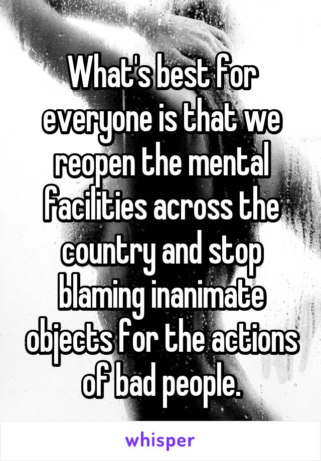 What's best for everyone is that we reopen the mental facilities across the country and stop blaming inanimate objects for the actions of bad people.