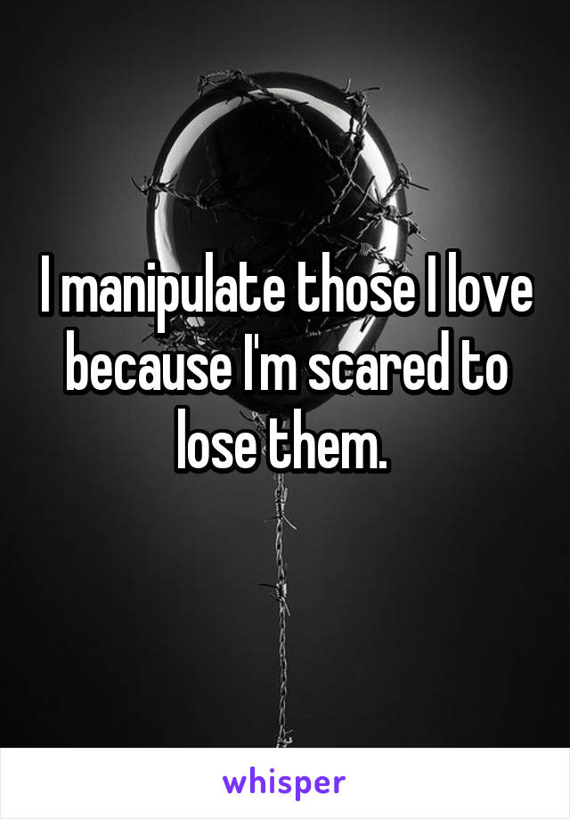 I manipulate those I love because I'm scared to lose them. 

