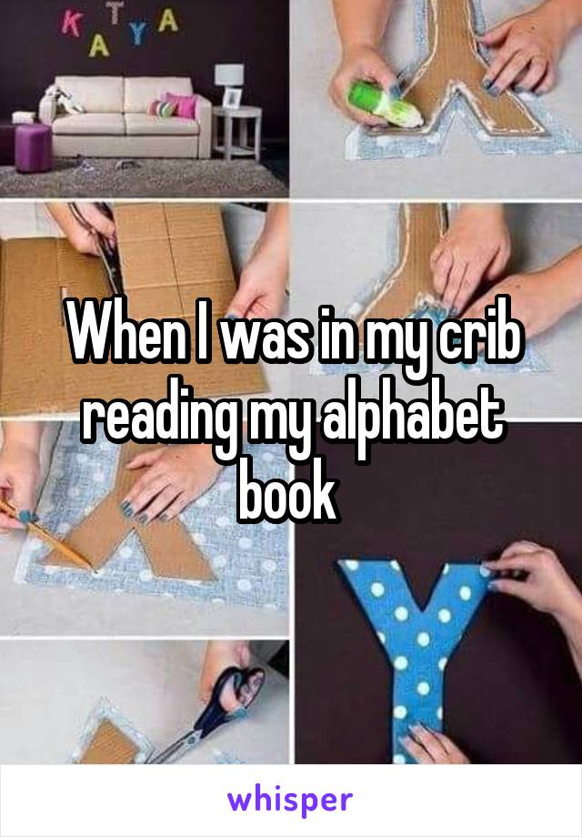 When I was in my crib reading my alphabet book 