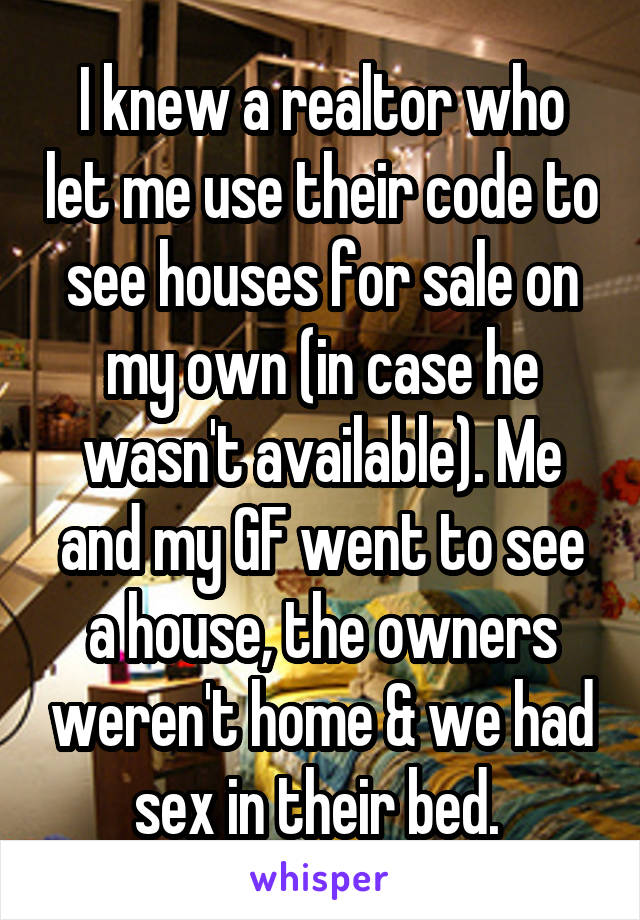 I knew a realtor who let me use their code to see houses for sale on my own (in case he wasn't available). Me and my GF went to see a house, the owners weren't home & we had sex in their bed. 