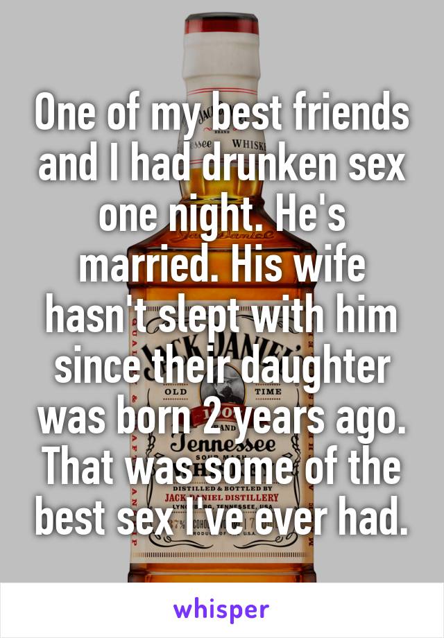 One of my best friends and I had drunken sex one night. He's married. His wife hasn't slept with him since their daughter was born 2 years ago. That was some of the best sex I've ever had.