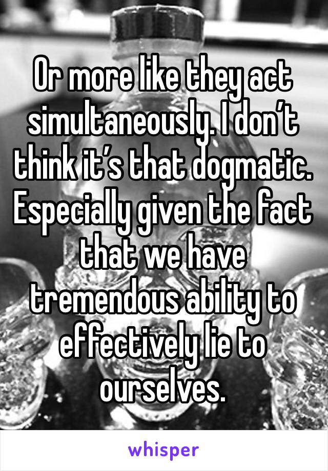 Or more like they act simultaneously. I don’t think it’s that dogmatic. Especially given the fact that we have tremendous ability to effectively lie to ourselves. 