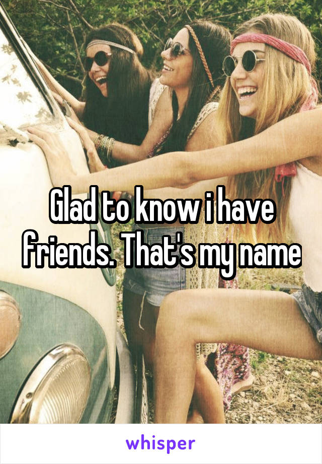 Glad to know i have friends. That's my name