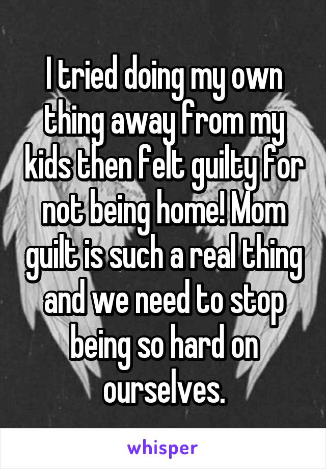 I tried doing my own thing away from my kids then felt guilty for not being home! Mom guilt is such a real thing and we need to stop being so hard on ourselves.