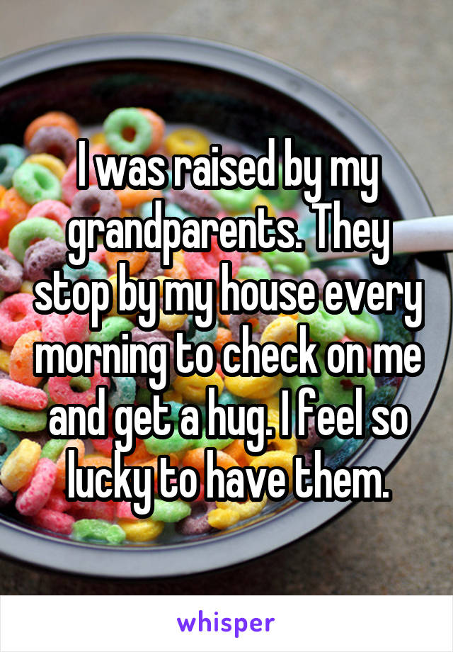 I was raised by my grandparents. They stop by my house every morning to check on me and get a hug. I feel so lucky to have them.