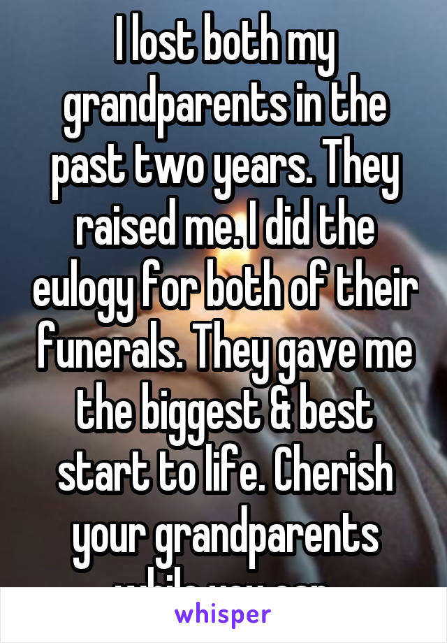I lost both my grandparents in the past two years. They raised me. I did the eulogy for both of their funerals. They gave me the biggest & best start to life. Cherish your grandparents while you can.