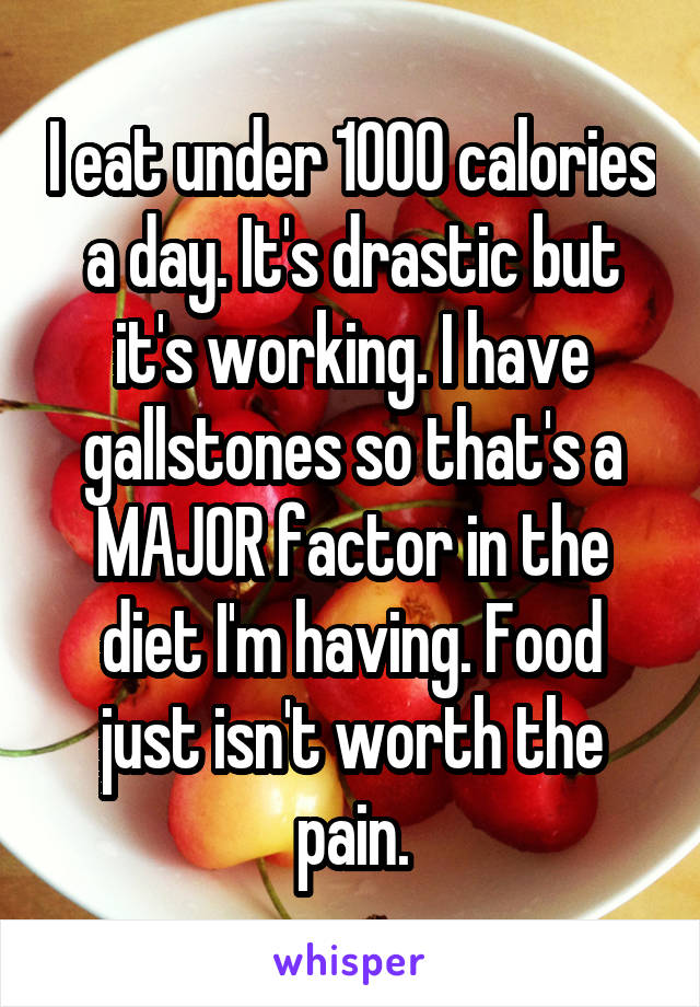 I eat under 1000 calories a day. It's drastic but it's working. I have gallstones so that's a MAJOR factor in the diet I'm having. Food just isn't worth the pain.