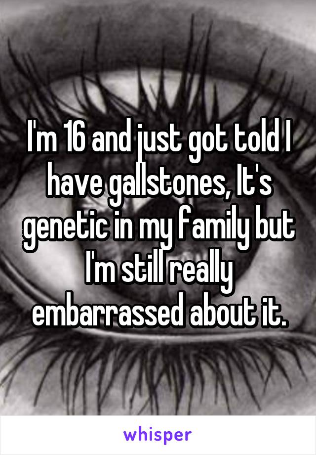 I'm 16 and just got told I have gallstones, It's genetic in my family but I'm still really embarrassed about it.