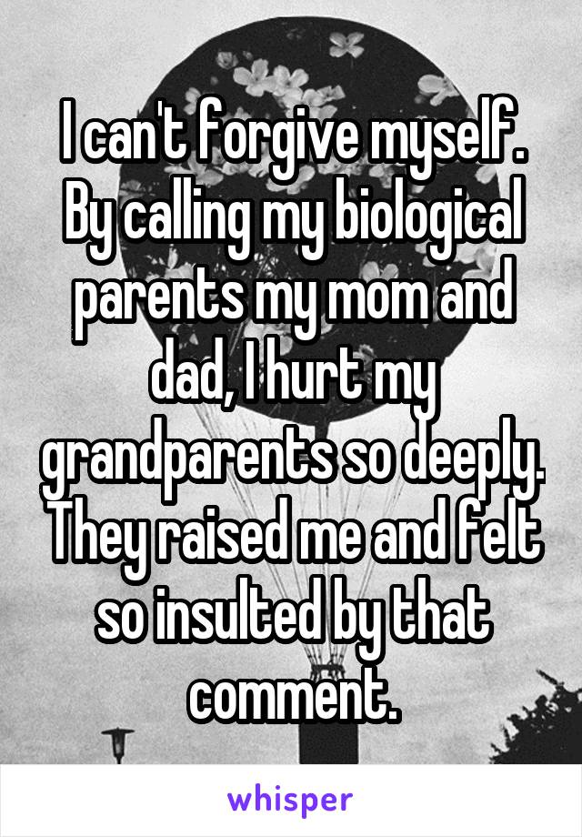I can't forgive myself. By calling my biological parents my mom and dad, I hurt my grandparents so deeply. They raised me and felt so insulted by that comment.