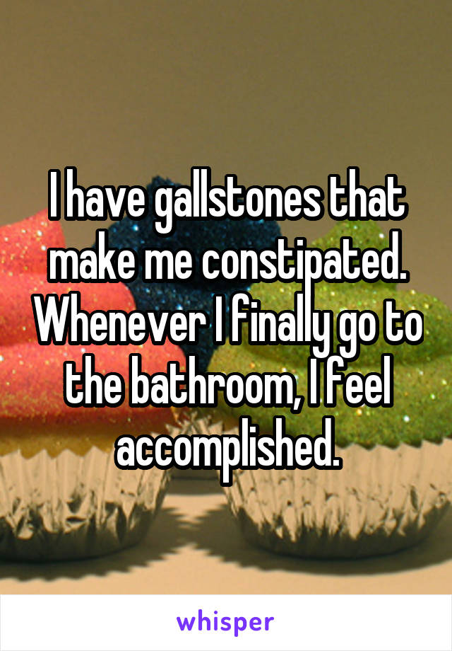I have gallstones that make me constipated. Whenever I finally go to the bathroom, I feel accomplished.