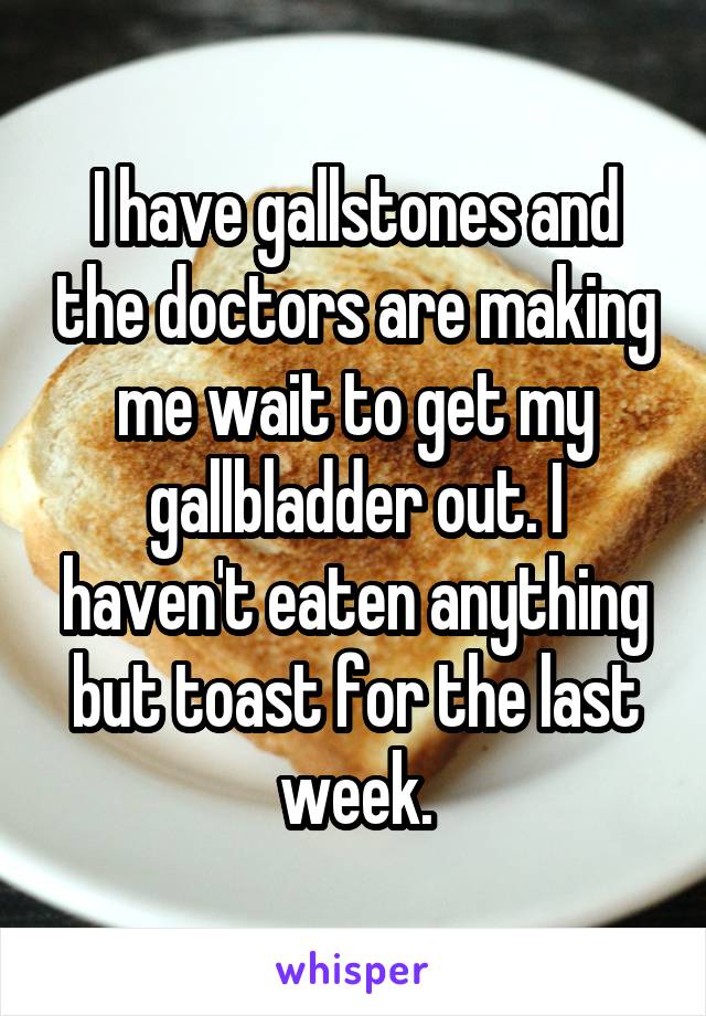 I have gallstones and the doctors are making me wait to get my gallbladder out. I haven't eaten anything but toast for the last week.