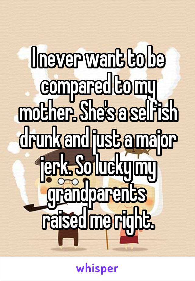 I never want to be compared to my mother. She's a selfish drunk and just a major jerk. So lucky my grandparents 
raised me right.