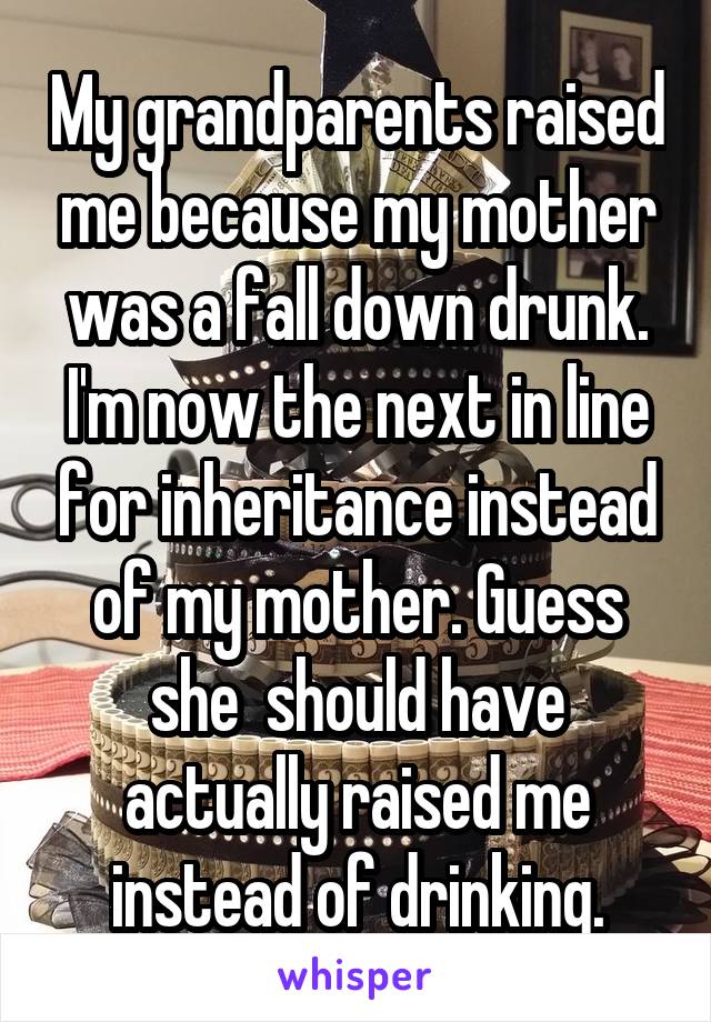 My grandparents raised me because my mother was a fall down drunk. I'm now the next in line for inheritance instead of my mother. Guess she  should have actually raised me instead of drinking.