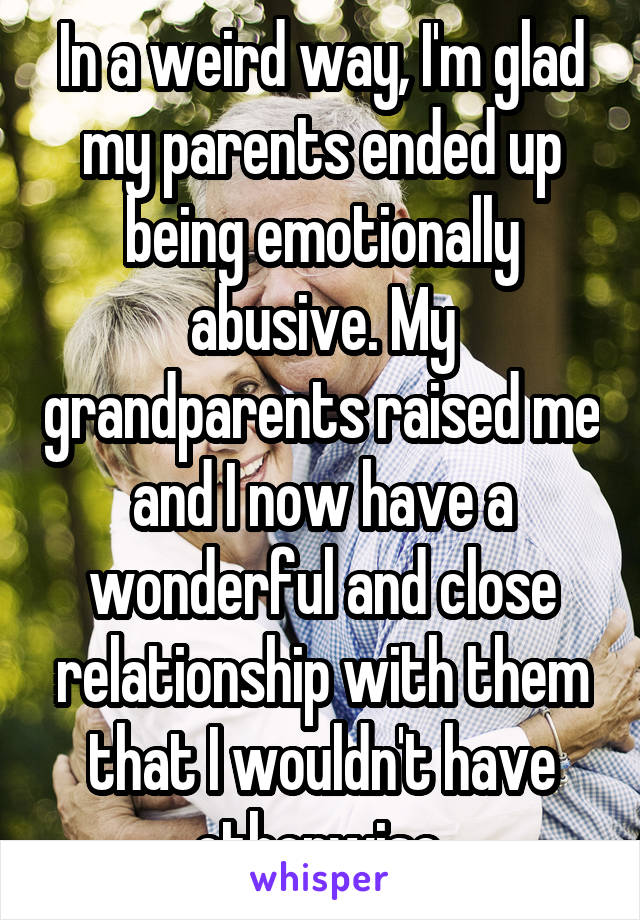 In a weird way, I'm glad my parents ended up being emotionally abusive. My grandparents raised me and I now have a wonderful and close relationship with them that I wouldn't have otherwise.
