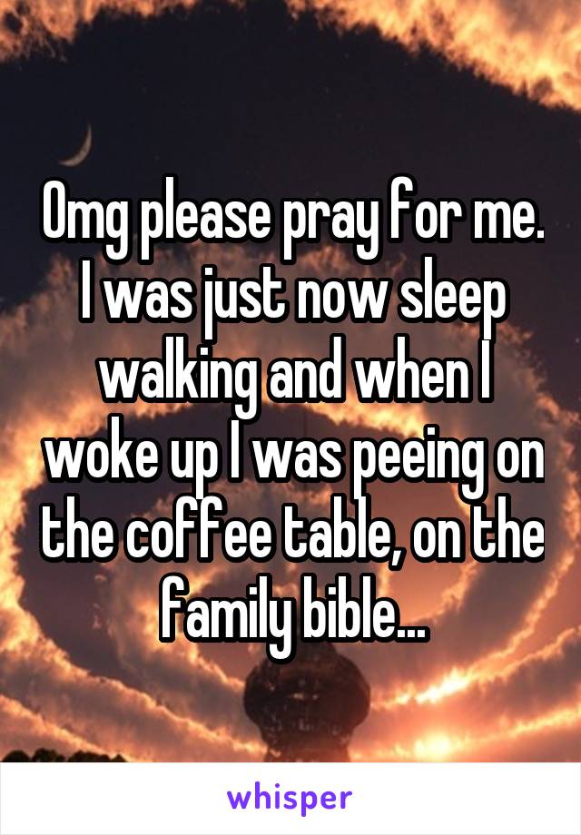 Omg please pray for me. I was just now sleep walking and when I woke up I was peeing on the coffee table, on the family bible...
