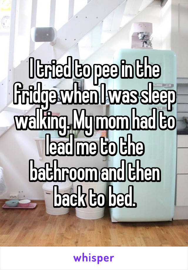 I tried to pee in the fridge when I was sleep walking. My mom had to lead me to the bathroom and then back to bed.