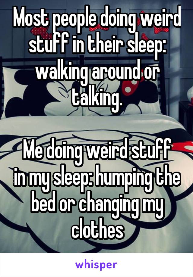 Most people doing weird stuff in their sleep: walking around or talking.

Me doing weird stuff in my sleep: humping the bed or changing my clothes
