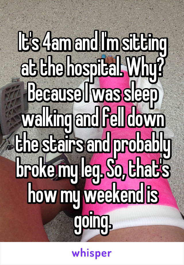 It's 4am and I'm sitting at the hospital. Why? Because I was sleep walking and fell down the stairs and probably broke my leg. So, that's how my weekend is going.