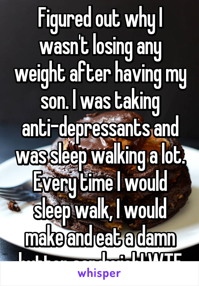 Figured out why I wasn't losing any weight after having my son. I was taking anti-depressants and was sleep walking a lot. Every time I would sleep walk, I would make and eat a damn butter sandwich! WTF