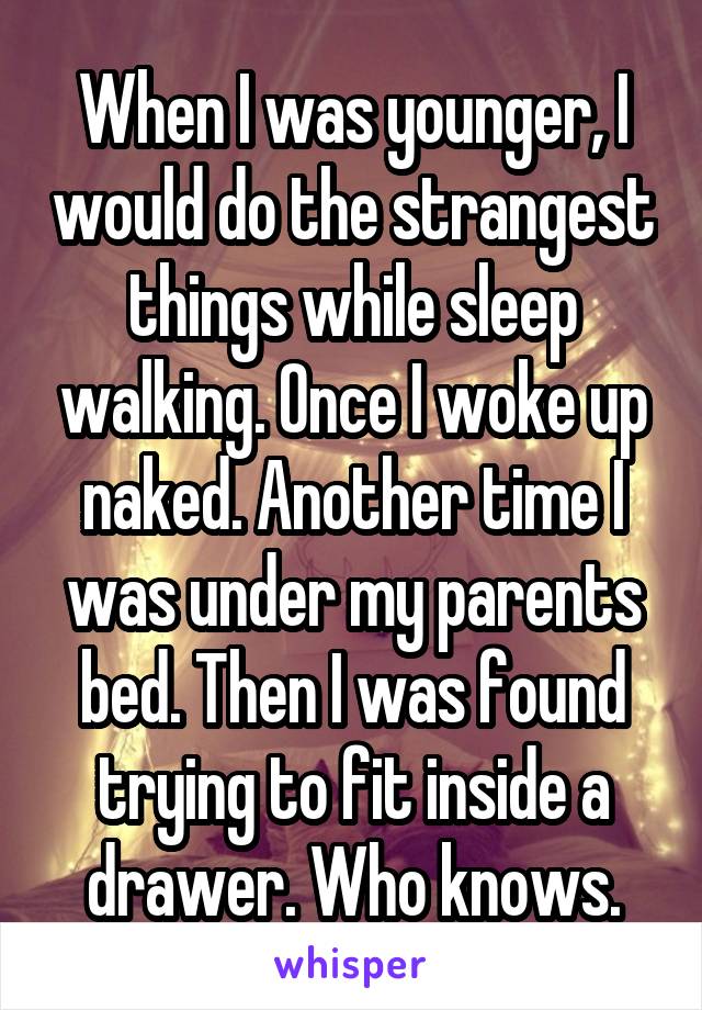 When I was younger, I would do the strangest things while sleep walking. Once I woke up naked. Another time I was under my parents bed. Then I was found trying to fit inside a drawer. Who knows.