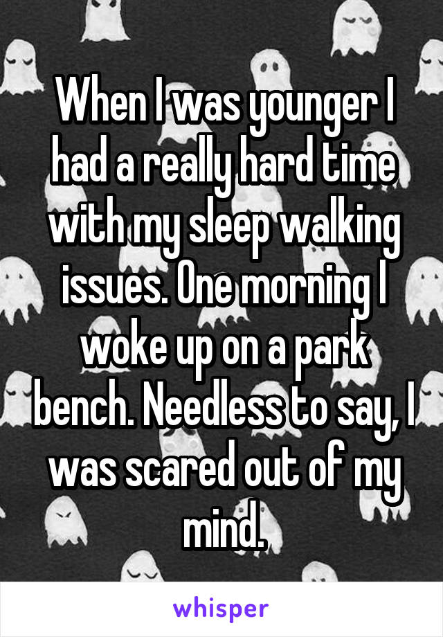 When I was younger I had a really hard time with my sleep walking issues. One morning I woke up on a park bench. Needless to say, I was scared out of my mind.