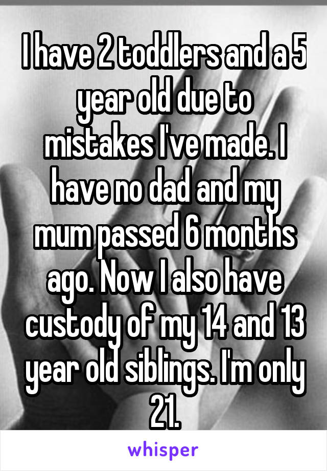 I have 2 toddlers and a 5 year old due to mistakes I've made. I have no dad and my mum passed 6 months ago. Now I also have custody of my 14 and 13 year old siblings. I'm only 21.