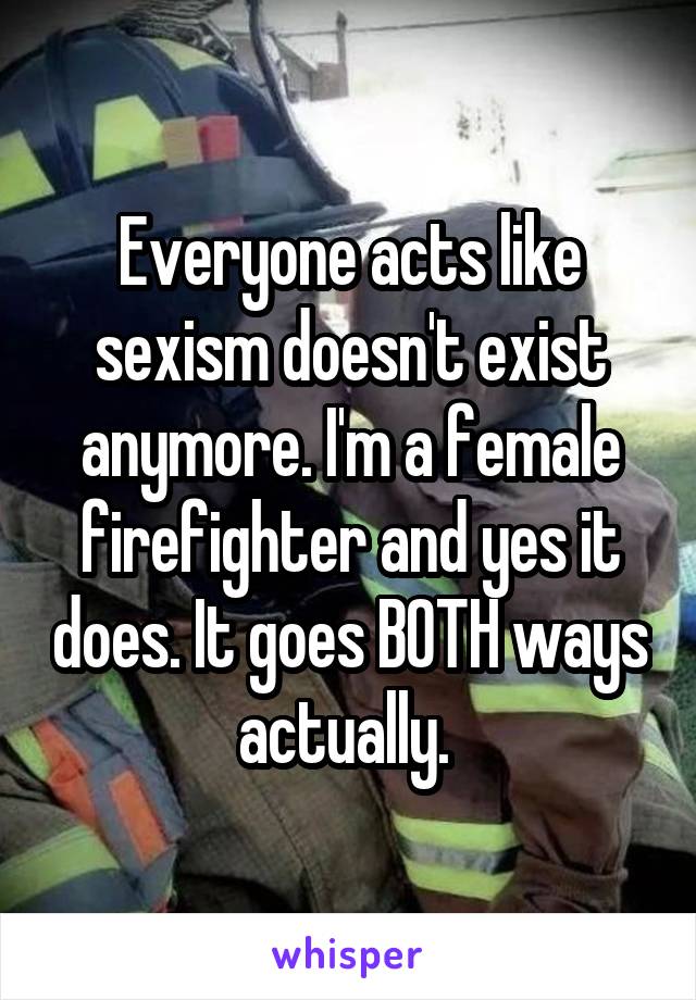 Everyone acts like sexism doesn't exist anymore. I'm a female firefighter and yes it does. It goes BOTH ways actually. 