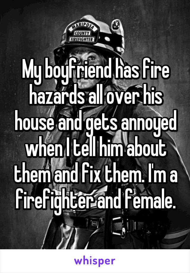 My boyfriend has fire hazards all over his house and gets annoyed when I tell him about them and fix them. I'm a firefighter and female.