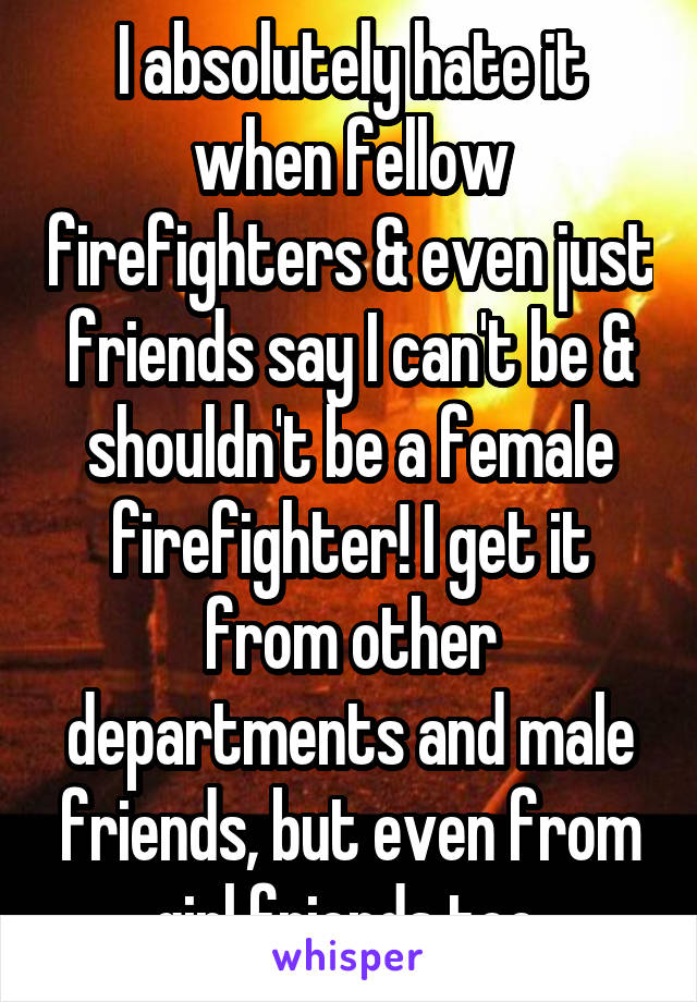 I absolutely hate it when fellow firefighters & even just friends say I can't be & shouldn't be a female firefighter! I get it from other departments and male friends, but even from girl friends too.