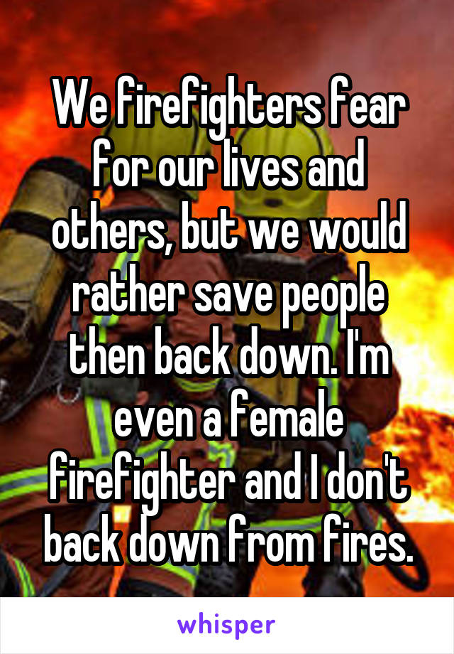 We firefighters fear for our lives and others, but we would rather save people then back down. I'm even a female firefighter and I don't back down from fires.