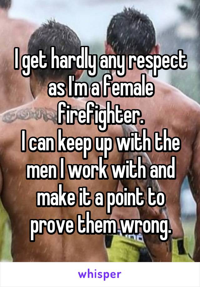 I get hardly any respect as I'm a female firefighter.
I can keep up with the men I work with and make it a point to prove them wrong.