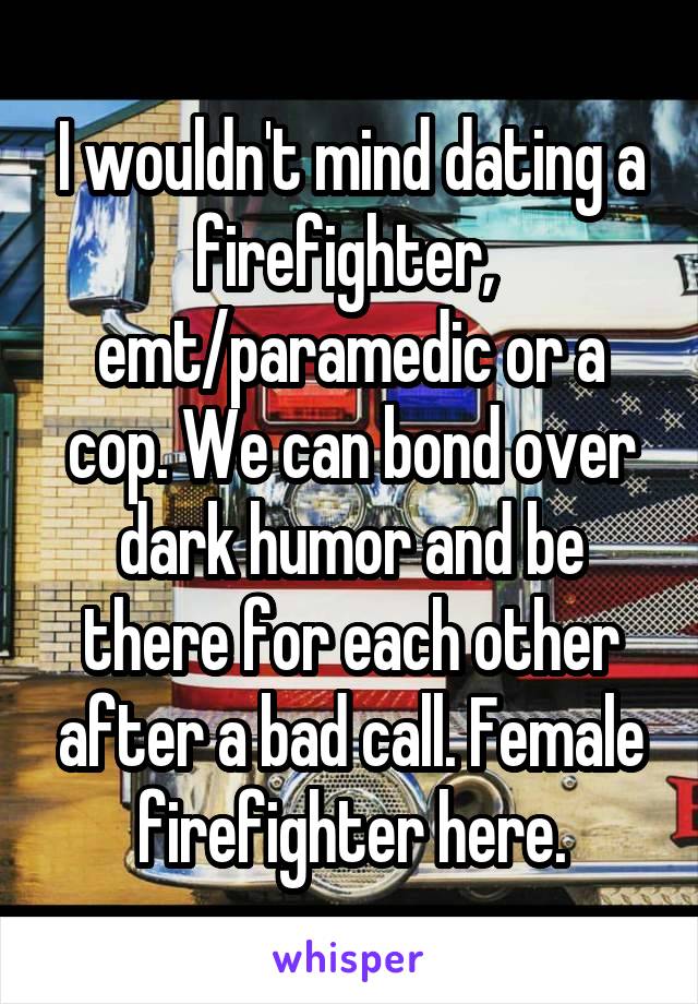 I wouldn't mind dating a firefighter,  emt/paramedic or a cop. We can bond over dark humor and be there for each other after a bad call. Female firefighter here.