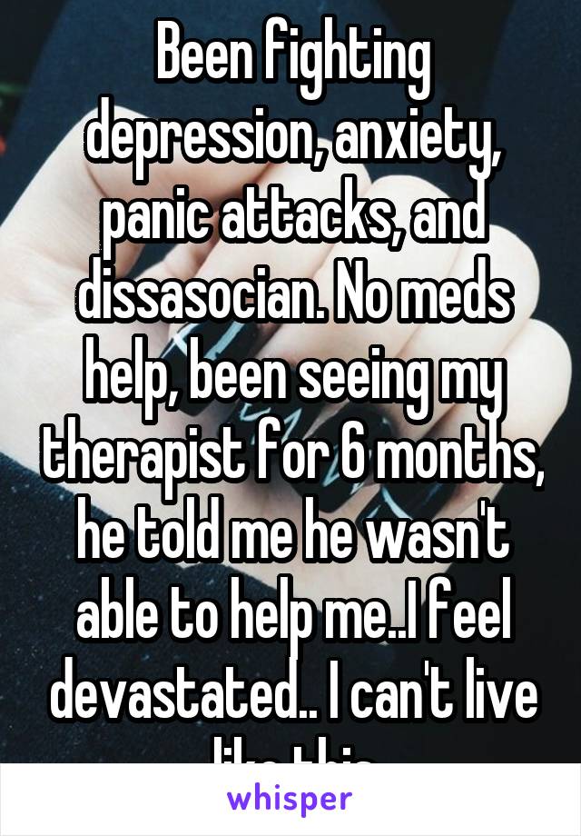 Been fighting depression, anxiety, panic attacks, and dissasocian. No meds help, been seeing my therapist for 6 months, he told me he wasn't able to help me..I feel devastated.. I can't live like this