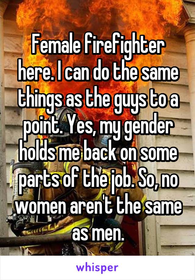Female firefighter here. I can do the same things as the guys to a point. Yes, my gender holds me back on some parts of the job. So, no women aren't the same as men.