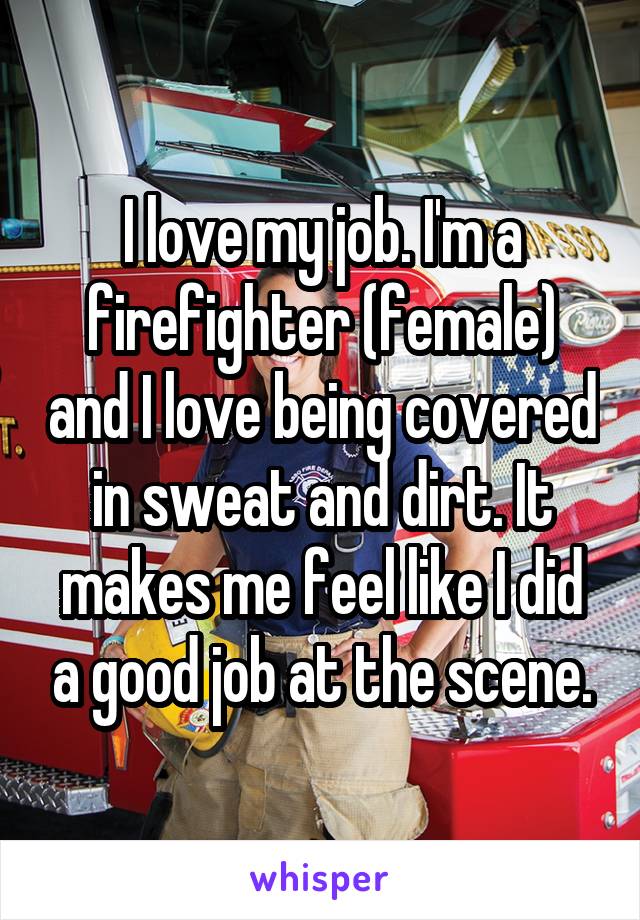 I love my job. I'm a firefighter (female) and I love being covered in sweat and dirt. It makes me feel like I did a good job at the scene.