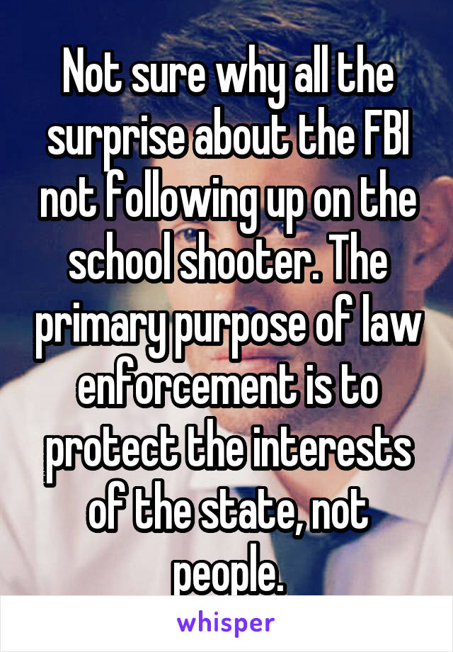 Not sure why all the surprise about the FBI not following up on the school shooter. The primary purpose of law enforcement is to protect the interests of the state, not people.