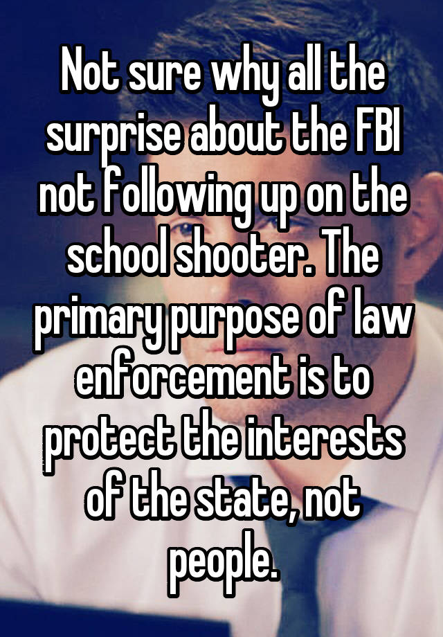 Not sure why all the surprise about the FBI not following up on the school shooter. The primary purpose of law enforcement is to protect the interests of the state, not people.