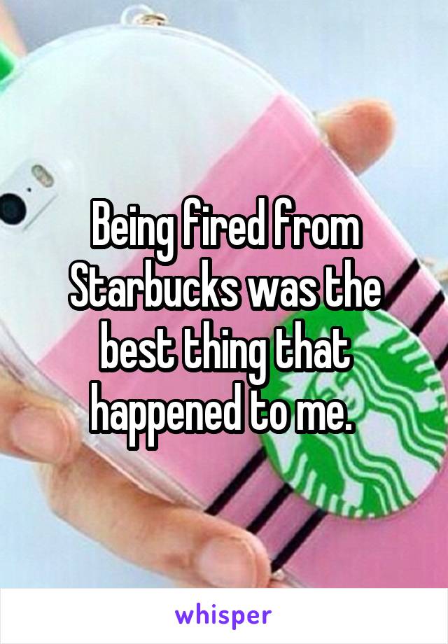 Being fired from Starbucks was the best thing that happened to me. 
