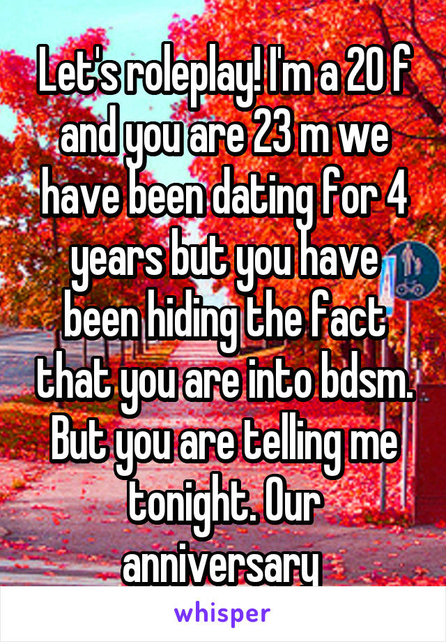 Let's roleplay! I'm a 20 f and you are 23 m we have been dating for 4 years but you have been hiding the fact that you are into bdsm. But you are telling me tonight. Our anniversary 