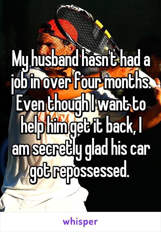 My husband hasn't had a job in over four months. Even though I want to help him get it back, I am secretly glad his car got repossessed. 