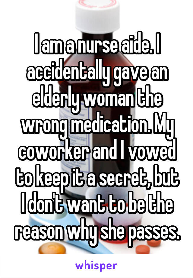 I am a nurse aide. I accidentally gave an elderly woman the wrong medication. My coworker and I vowed to keep it a secret, but I don't want to be the reason why she passes.