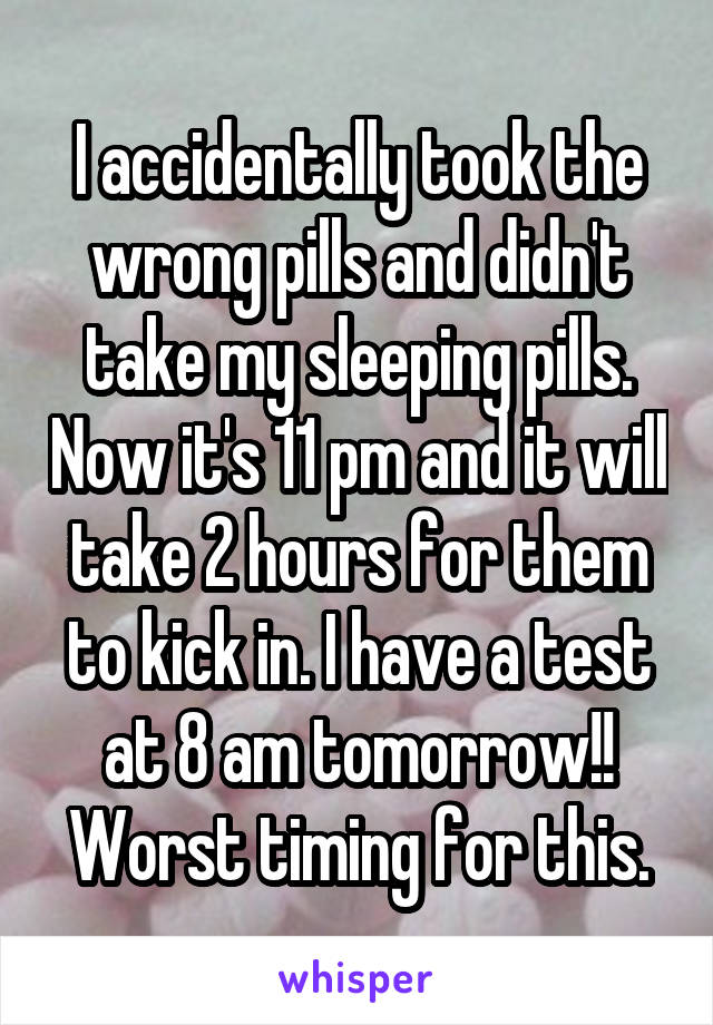 I accidentally took the wrong pills and didn't take my sleeping pills. Now it's 11 pm and it will take 2 hours for them to kick in. I have a test at 8 am tomorrow!! Worst timing for this.